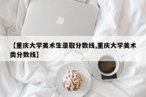 【重庆大学美术生录取分数线,重庆大学美术类分数线】