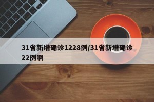 31省新增确诊1228例/31省新增确诊22例啊