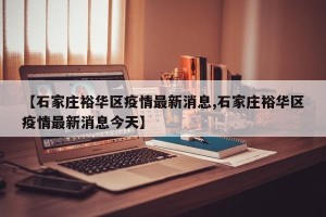 【石家庄裕华区疫情最新消息,石家庄裕华区疫情最新消息今天】