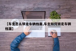 【车主怎么锁定车辆档案,车主如何锁定车辆档案】