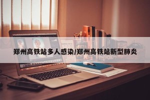 郑州高铁站多人感染/郑州高铁站新型肺炎