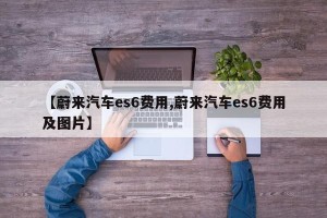 【蔚来汽车es6费用,蔚来汽车es6费用及图片】