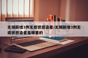 无锡新增3例无症状感染者/无锡新增3例无症状感染者是哪里的