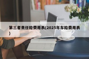 第三者责任险费用表(2025年车险费用表)