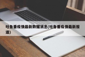 吐鲁番疫情最新数据消息(吐鲁番疫情最新报道)