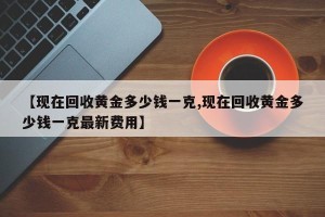 【现在回收黄金多少钱一克,现在回收黄金多少钱一克最新费用】
