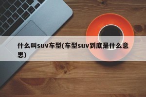 什么叫suv车型(车型suv到底是什么意思)