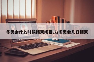 冬奥会什么时候结束闭幕式/冬奥会几日结束
