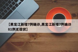 【黑龙江新增7例确诊,黑龙江新增7例确诊 81例无症状】