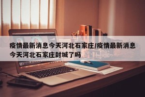 疫情最新消息今天河北石家庄/疫情最新消息今天河北石家庄封城了吗