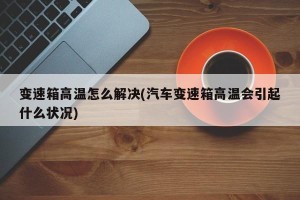 变速箱高温怎么解决(汽车变速箱高温会引起什么状况)