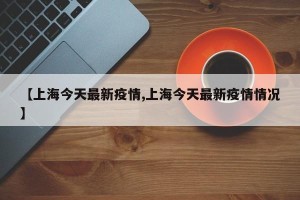 【上海今天最新疫情,上海今天最新疫情情况】