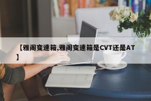 【雅阁变速箱,雅阁变速箱是CVT还是AT】