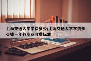 上海交通大学学费多少/上海交通大学学费多少钱一年各专业收费标准