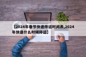 【2024年春节快递停运时间表,2024年快递什么时候停运】