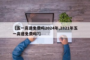 【五一高速免费吗2024年,2821年五一高速免费吗?】