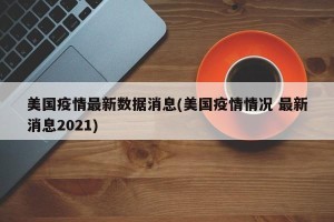 美国疫情最新数据消息(美国疫情情况 最新消息2021)