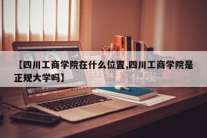 【四川工商学院在什么位置,四川工商学院是正规大学吗】