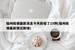 福州疫情最新消息今天新增了15例(福州疫情最新情况新增)