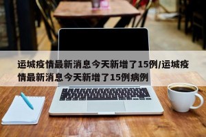 运城疫情最新消息今天新增了15例/运城疫情最新消息今天新增了15例病例