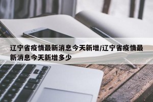 辽宁省疫情最新消息今天新增/辽宁省疫情最新消息今天新增多少