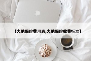 【大地保险费用表,大地保险收费标准】