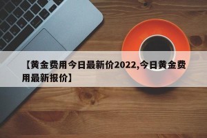 【黄金费用今日最新价2022,今日黄金费用最新报价】