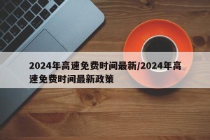 2024年高速免费时间最新/2024年高速免费时间最新政策