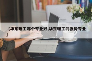 【华东理工哪个专业好,华东理工的强势专业】