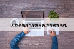 【红旗新能源汽车费用表,汽车试驾预约】