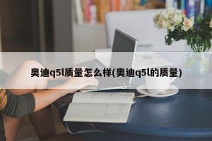 奥迪q5l质量怎么样(奥迪q5l的质量)
