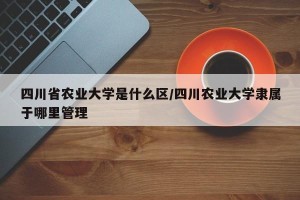 四川省农业大学是什么区/四川农业大学隶属于哪里管理