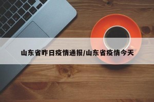 山东省昨日疫情通报/山东省疫情今天