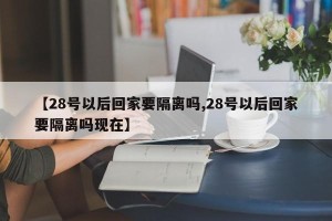【28号以后回家要隔离吗,28号以后回家要隔离吗现在】
