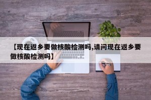 【现在返乡要做核酸检测吗,请问现在返乡要做核酸检测吗】