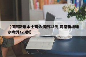 【河南新增本土确诊病例12例,河南新增确诊病例323例】