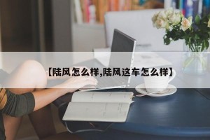 【陆风怎么样,陆风这车怎么样】