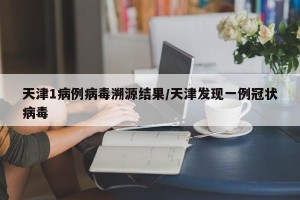 天津1病例病毒溯源结果/天津发现一例冠状病毒