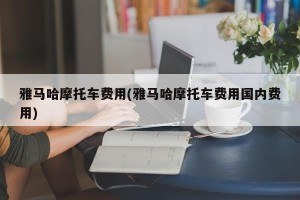 雅马哈摩托车费用(雅马哈摩托车费用国内费用)